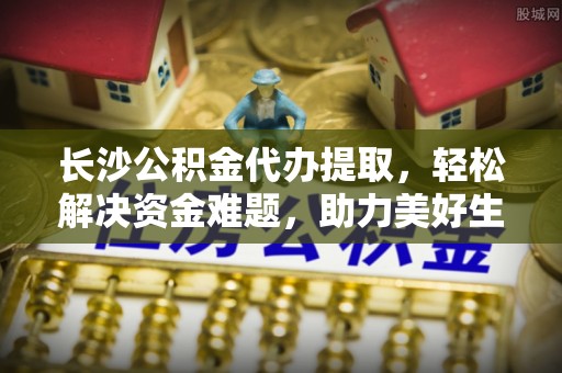 八德长沙公积金代办提取，轻松解决资金难题，助力美好生活