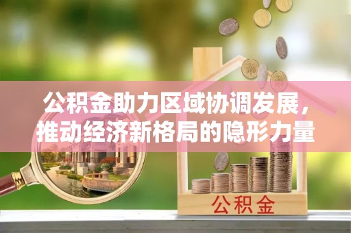 八德公积金助力区域协调发展，推动经济新格局的隐形力量