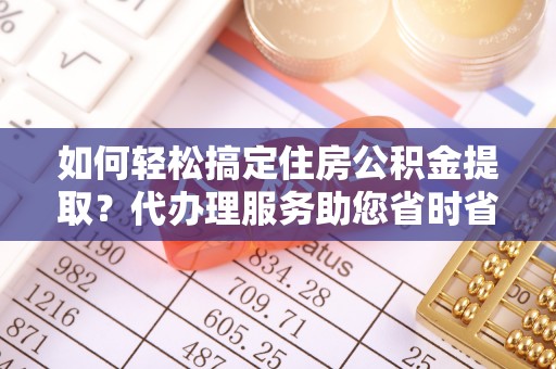 八德如何轻松搞定住房公积金提取？代办理服务助您省时省力