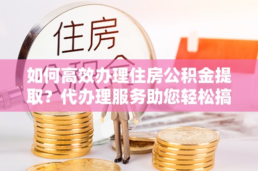 八德如何高效办理住房公积金提取？代办理服务助您轻松搞定